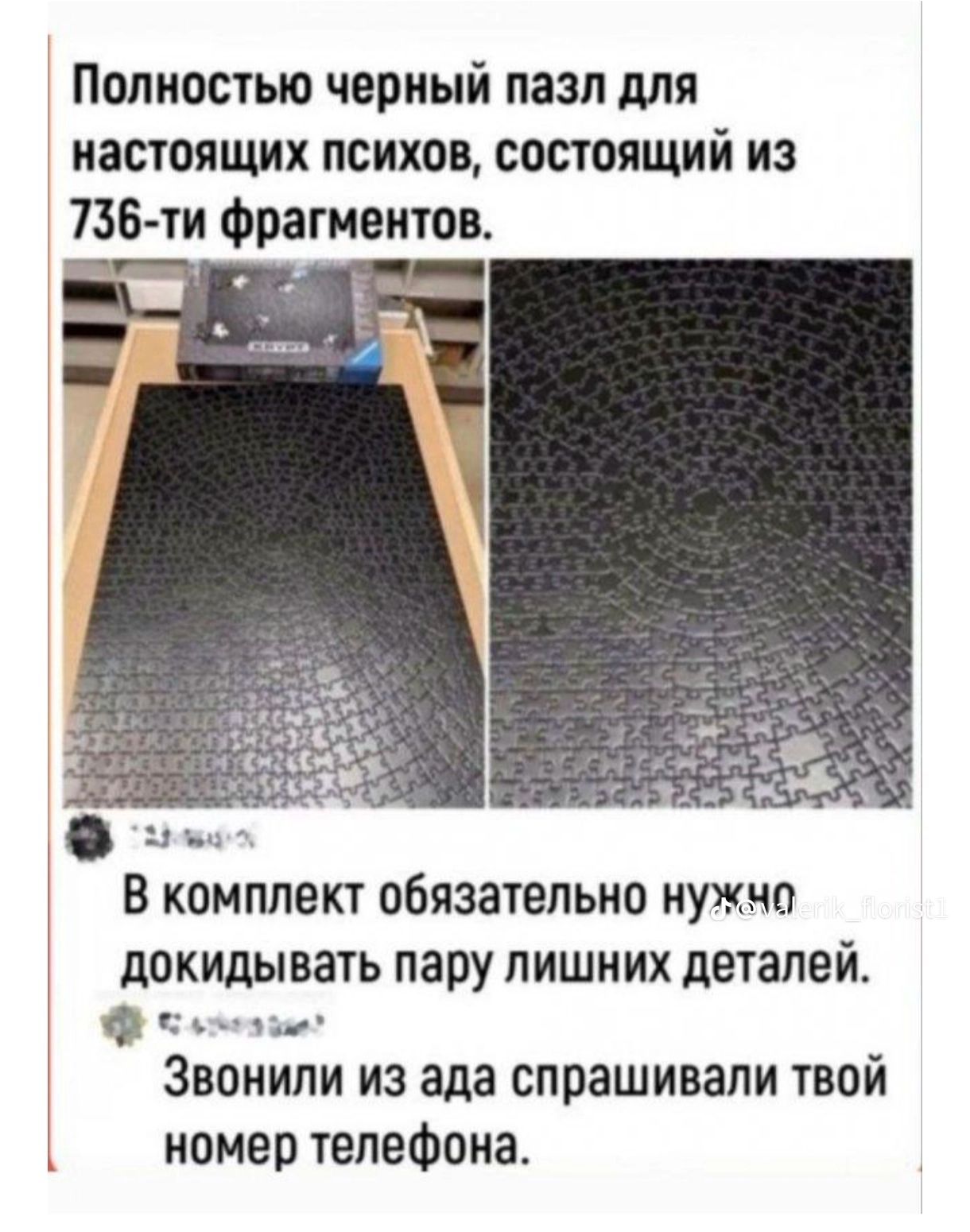 Полностью черный пазл для настоящих психов, состоящий из 736-ти фрагментов.
В комплект обязательно нужно докидывать пару лишних деталей.
Звонили из ада спрашивали твой номер телефона.