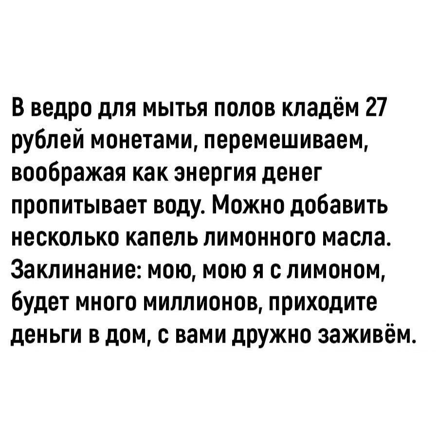В ведро для мытья полов кладём 27 рублей монетами, перемешиваем, воображая как энергия денег пропитывает воду. Можно добавить несколько капель лимонного масла. Заклинание: мою, мою, я с лимоном, будет много миллионов, приходите деньги в дом, с вами дружно заживём.