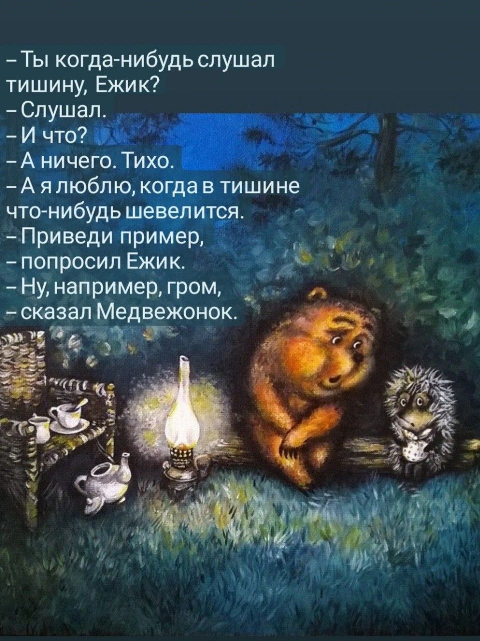 – Ты когда-нибудь слышал тишину, Ежик?
– Слушал.
– И что?
– А ничего. Тихо.
– А я люблю, когда в тишине что-нибудь шевелится.
– Приведи пример,
– попросил Ежик.
– Ну, например, гром,
– сказал Medвежонок.