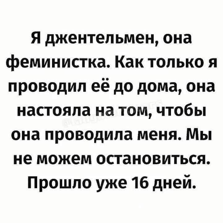 Я джентельмен, она феминистка. Как только я проводил её до дома, она настояла на том, чтобы она проводила меня. Мы не можем остановиться. Прошло уже 16 дней.