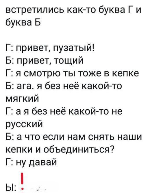 встретились както буква Г и буква Б

Г: привет, пузатый!
Б: привет, тощий
Г: я смотрю ты тоже в кепке
Б: ага. я без неё какой-то мягкий
Г: а я без неё какой-то не русский
Б: а что если нам снять наши кепки и объединиться?
Г: ну давай
Ы: !