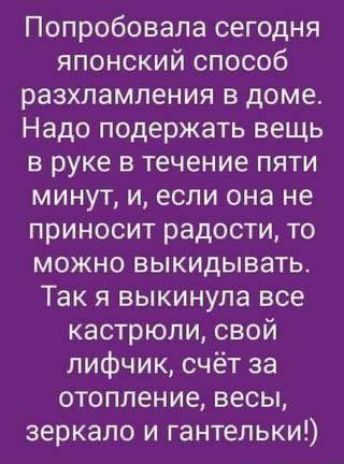 Попробовала сегодня японский способ разхламления в доме. Надо подержать вещь в руке в течение пяти минут, и, если она не приносит радости, то можно выкидывать. Так я выкинула все кастрюли, свой лифчик, счёт за отопление, весы, зеркало и гантельки!