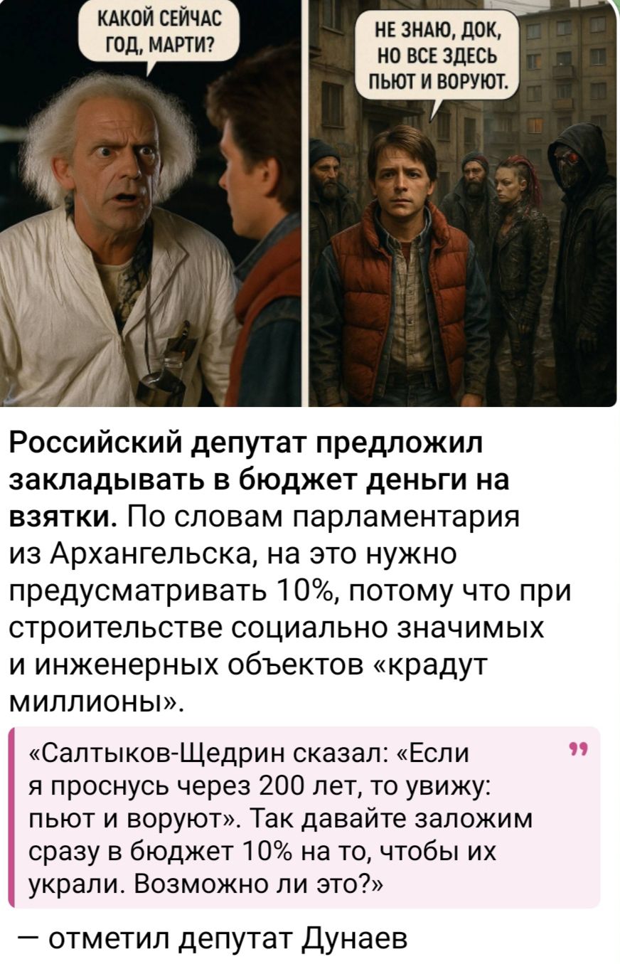 КАКОЙ СЕЙЧАС ГОД, МАРТИ?  НЕ ЗНАЮ, ДОК, НО ВСЕ ЗДЕСЬ ПЬЮТ И ВОРУЮТ. Российский депутат предложил закладывать в бюджет деньги на взятки. По словам парламентария из Архангельска, на это нужно предусматривать 10%, потому что при строительстве социально значимых и инженерных объектов «крадут миллионы». «Салтыков-Щедрин сказал: «Если я проживу через 200 лет, то увижу: пьют и воруют». Так давайте закладывать сразу в бюджет 10% на то, чтобы их украли. Возможно ли это?» — отметил депутат Дунаеv