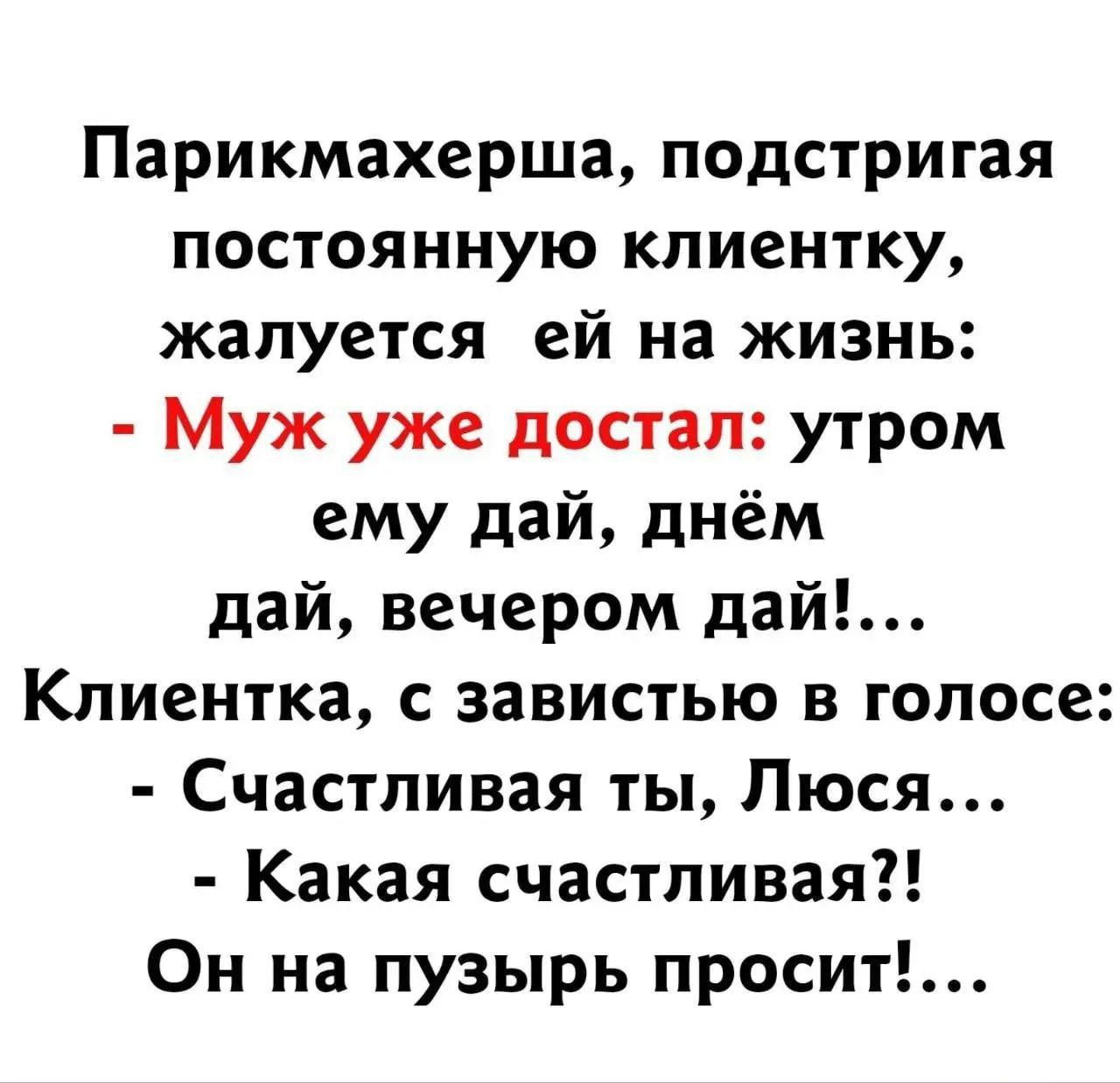 Парикмахерша, подстригая постоянную клиентку, жалуется ей на жизнь: - Муж уже достал: утром ему дай, днём дай, вечером дай!... Клиентка, с завистью в голосе: - Счастливая ты, Люся... - Какая счастливая?! Он на пузырь просит!....