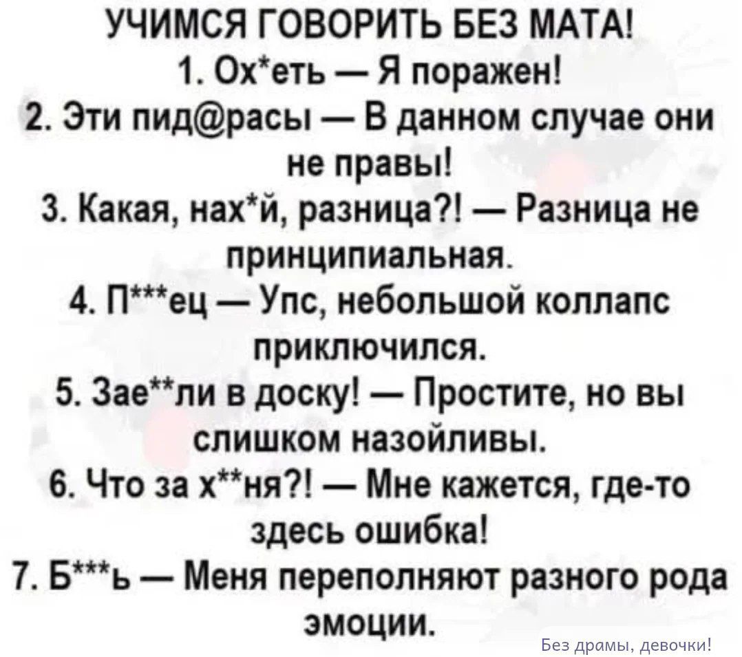 УЧИМСЯ ГОВОРИТЬ БЕЗ МАТА! 1. Ох*еть — Я поражен! 2. Эти пид@расы — В данном случае они не правы! 3. Какая, нах*й, разница?! — Разница не принципиальная. 4. П***ец — Упс, небольшой коллапс приключился. 5. Зае**ли в доску! — Простите, но вы слишком назойливы. 6. Что за х*ня?! — Мне кажется, где-то здесь ошибка! 7. Б***ь — Меня переполняют разного рода эмоции. Без драмы, девочки!