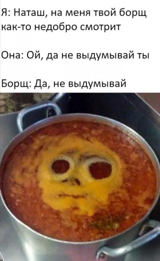 Я: Наташ, на меня твой борщ как-то недобро смотрит
Она: Ой, да не выдумывай ты
Борщ: Да, не выдумывай