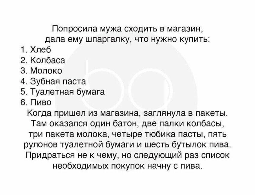 Попросила мужа сходить в магазин, дала ему шпаргалку, что нужно купить: 1. Хлеб 2. Колбаса 3. Молоко 4. Зубная паста 5. Туалетная бумага 6. Пиво Когда пришел из магазина, заглянула в пакеты. Там оказался батон, две палки колбасы, три пакета молока, четыре тюбика пасты, пять рулонов туалетной бумаги и шесть бутылок пива. Придраться не к чему, но следующий раз список необходимых покупок начну с пива.