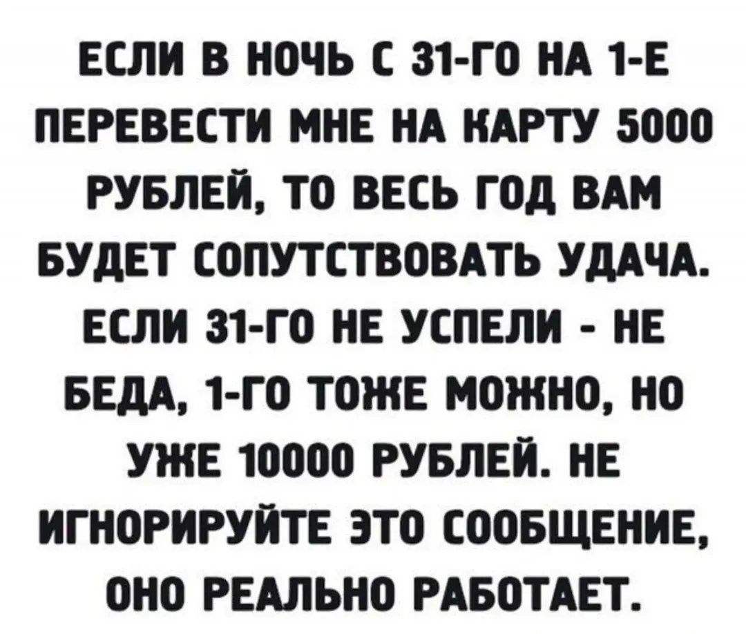 Если в ночь с 31-го на 1-е перевести мне на карту 5000 рублей, то весь год вам будет сопутствовать удача. Если 31-го не успели - не беда, 1-го тоже можно, но уже 10000 рублей. Не игнорируйте это сообщение, оно реально работает.