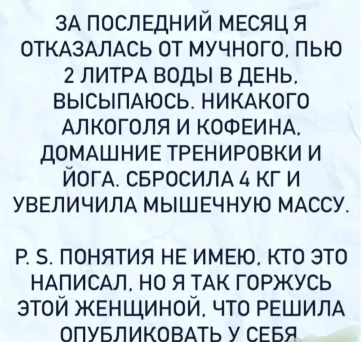 ЗА ПОСЛЕДНИЙ МЕСЯЦ Я ОТКАЗАЛАСЬ ОТ МУЧНОГО, ПЬЮ 2 ЛИТРА ВОДЫ В ДЕНЬ, ВЫСЫПАЮСЬ. НИКОГО АЛКОГОЛЯ И КОФЕИНА. ДОМАШНИЕ ТРЕНИРОВКИ И ЙОГА. СБРОСИЛА 4 КГ И УВЕЛИЧИЛА МЫШЕЧНУЮ МАССУ. P.S. ПОНЯЛА НЕ ИМЕЮ, КТО ЭТО НАПИСАЛ, НО Я ТАК ГОРЖУСЬ ЭТОЙ ЖЕНЩИННОЙ, ЧТО РЕШИЛА ОПУБЛИКОВАТЬ У СЕБЯ