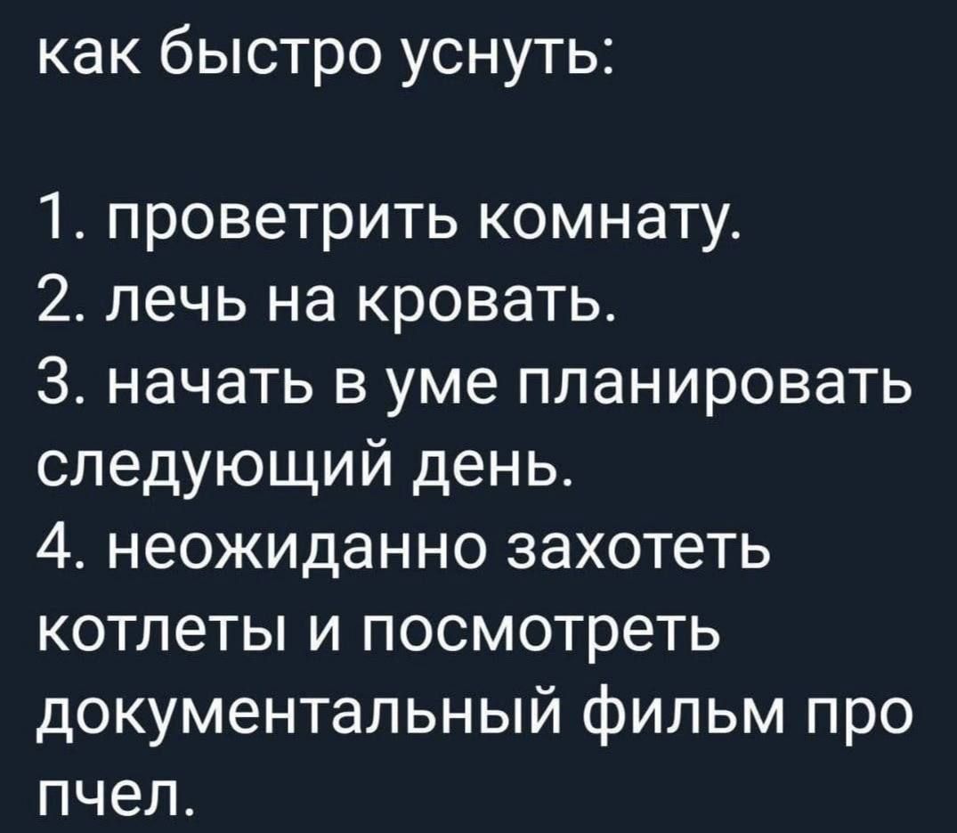 как быстро уснуть:
1. проветрить комнату.
2. лечь на кровать.
3. начать в уме планировать следующий день.
4. неожиданно захотеть котлеты и посмотреть документальный фильм про пчел.