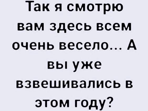 Так я смотрю вам здесь всем очень весело... А вы уже взвешивались в этом году?
