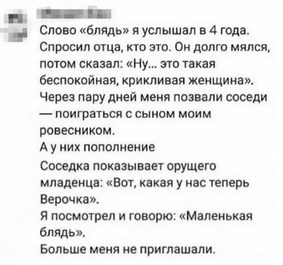 Слово «блядь» я услышал в 4 года. Спросил отца, кто это. Он долго мялся, потом сказал: «Ну... это такая беспокойная, крикливая женщина». Через пару дней меня позвали соседи — поиграться с сыном моим ровесником. А у них пополнение Соседка показывает орущего младенца: «Вот, какая у нас теперь Верочка». Я посмотрел и говорю: «Маленькая блядь». Больше