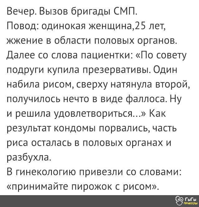 Вечерт Вызов бригады СМП Повод одинокая женщина25 лет жжение в области половых органов Далее со слова пациентки По совету ПОДРУГИ купила презервативы ОДИН набила рисом сверху натянула второй получилось нечто в виде Фаллоса Ну и решила удовлетвориться Как результат кондомы порвались часть риса осталась в половых органах и разбухпа В ГИНЕКОЛОГИЮ привезли СО СЛОВЕМИі принимайте пирожок с рисом