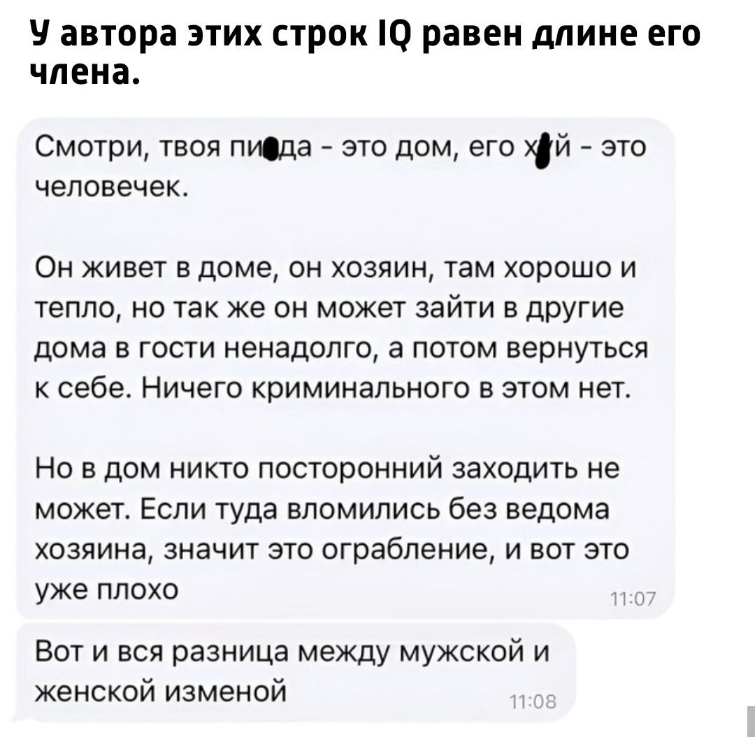 У автора этих строк IQ равен длине его члена.

Смотри, твоя пида – это дом, его хуй – это человек.

Он живет в доме, он хозяин, там хорошо и тепло, но так же он может зайти в другие дома в гости ненадолго, а потом вернуться к себе. Ничего криминального в этом нет.

Но в дом никто посторонний заходить не может. Если туда вломились без ведома хозяина, значит это ограбление, и вот это уже плохо.

Вот и вся разница между мужской и женской изменой.