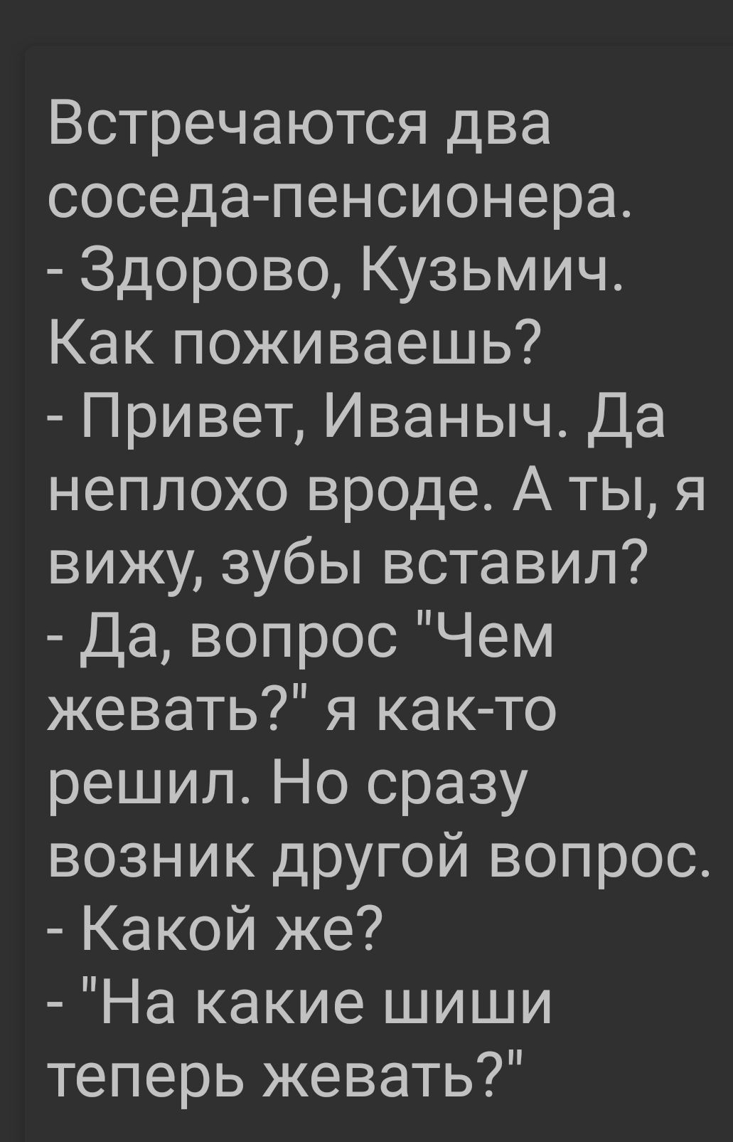 Встречаются два соседа пенсионера Здорово Кузьмич Как поживаешь Привет Иваныч Да неплохо вроде А ты я вижу зубы вставил Да вопрос Чем жевать я как то решил Но сразу возник другой вопрос Какой же На какие шиши теперь жевать