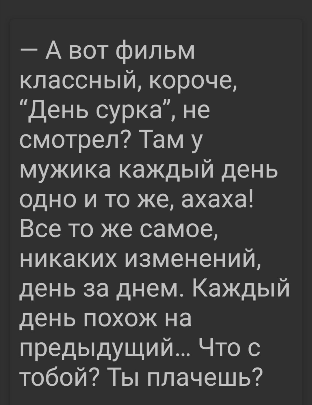 А вот фильм классный короче День сурка не смотрел Там у мужика каждый день одно и то же ахаха Все то же самое никаких изменений день за днем Каждый день похож на предыдущий Что с тобой Ты плачешь