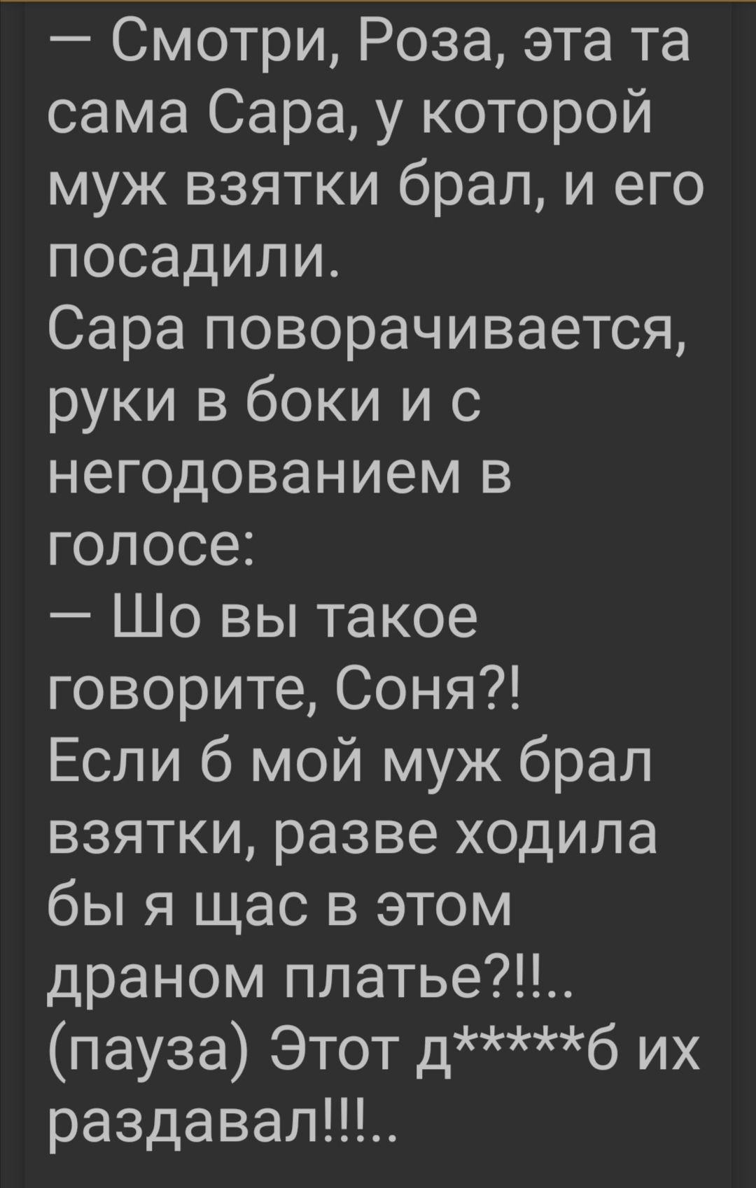 Смотри Роза эта та сама Сара у которой муж взятки брал и его посадили Сара поворачивается руки в боки и с негодованием в голосе Шо вы такое говорите Соня Если 6 мой муж брал взятки разве ходила бы я щас в этом драном платье пауза Этот дб их раздавал