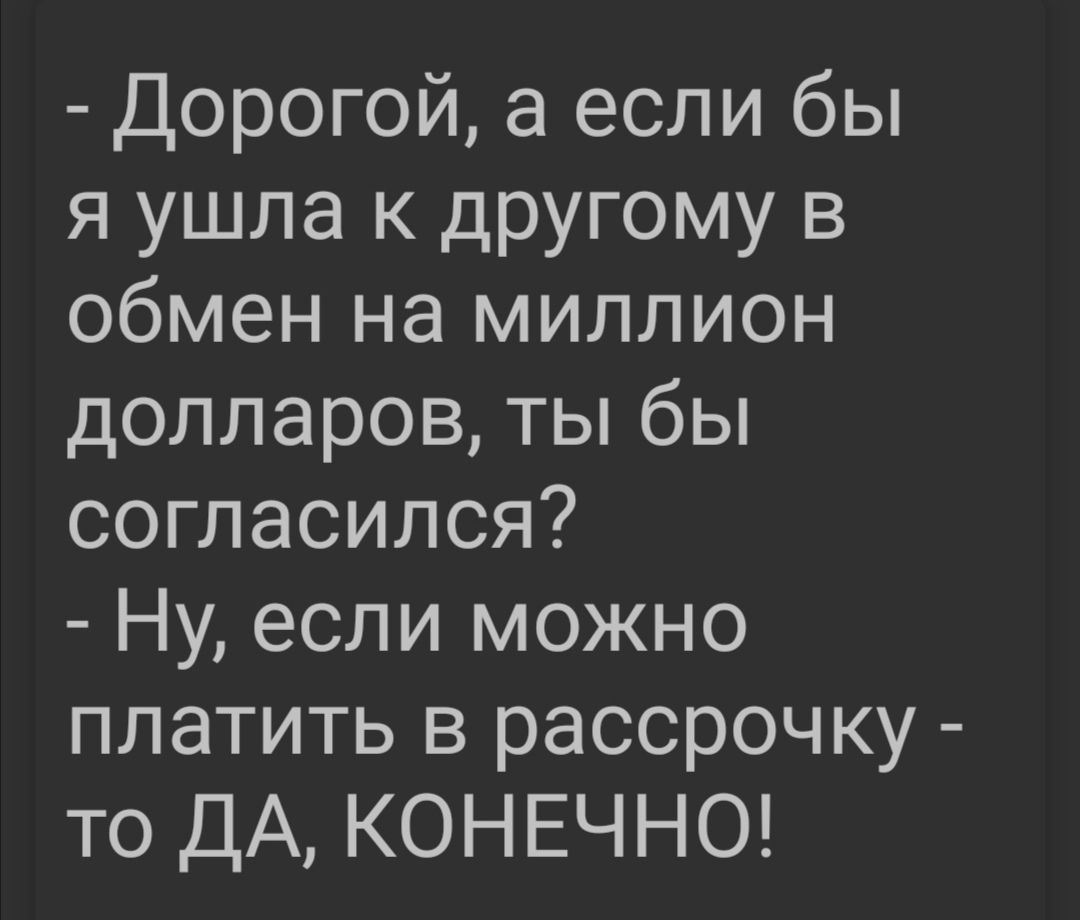 Дорогой а если бы я ушла к другому в обмен на миллион долларов ты бы согласился Ну если можно платить в рассрочку то ДА КОНЕЧНО
