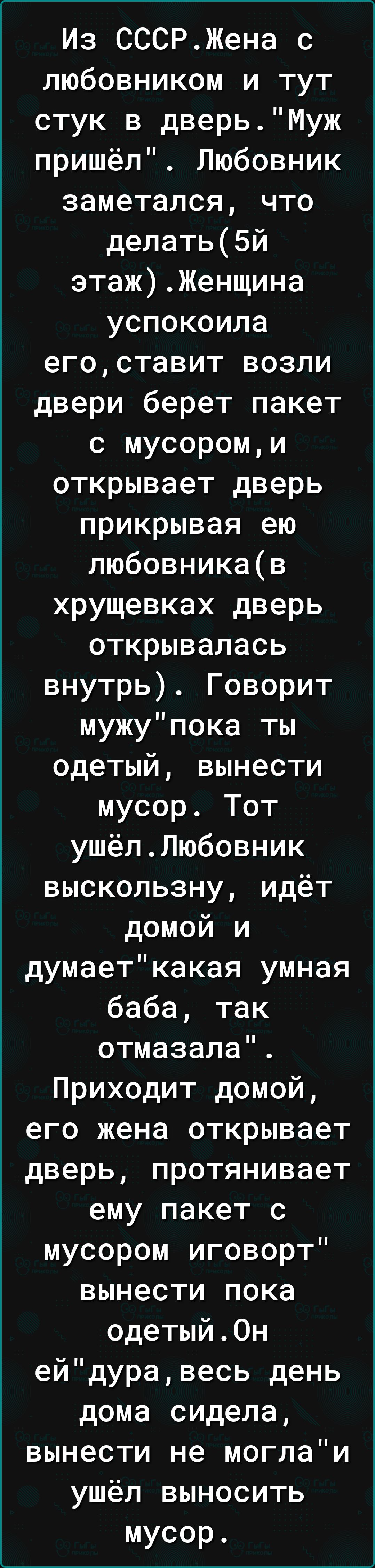 Из СССРЖена с любовником и тут стук в дверьМуж пришёл Любовник заметался что делать5й этажЖенщина успокоила егоставит возли двери берет пакет с мусороми открывает дверь прикрывая ею любовникав хрущевках дверь открывалась внутрь Говорит мужупока ты одетый вынести мусор Тот ушёлЛюбовник выскользну идёт домой и думаеткакая умная баба так отмазала Приходит домой его жена открывает дверь протянивает ем