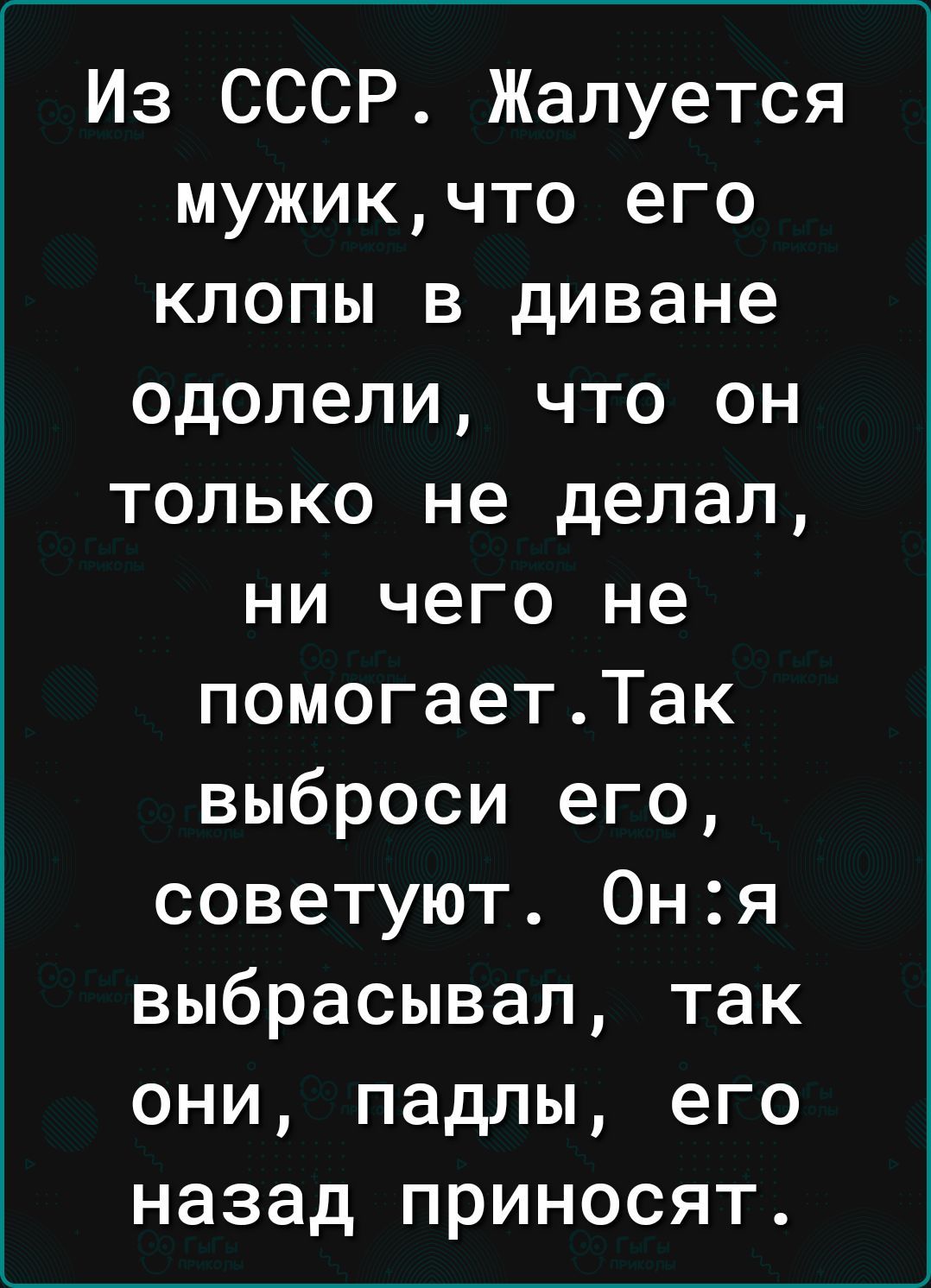 Из СССР Жалуется мужикчто его клопы в диване одолели что он только не делал ни чего не помогаетТак выброси его советуют Оня выбрасывал так они падлы его назад приносят