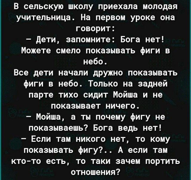 В сельскую школу приехала молодая учительница На первом уроке она говорит дети запомните Бога нет Можете сиепо показывать Фиги в небо Все дети начали дружно показывать Фиги в небо Только на задней парте тихо сидит Мойша и не показывает ничего Мойша а ты почему игу не показываешь Бога ведь нет Если там никого нет то кону показывать фигу А если таи кто то есть то таки зачем портить отношения