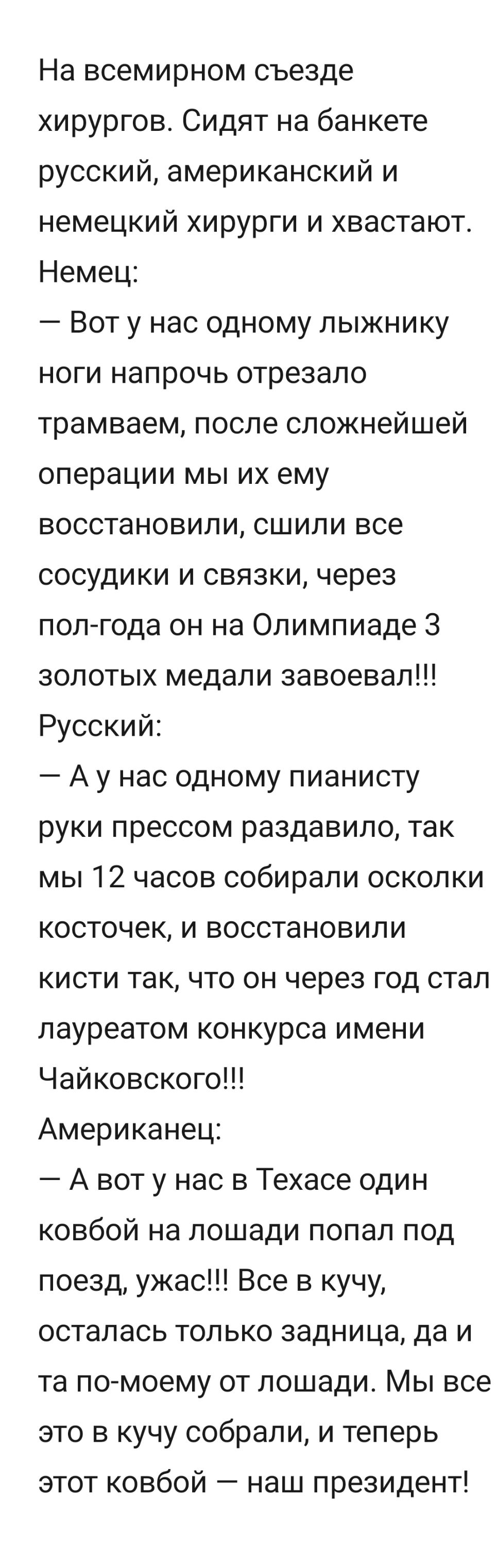 На всемирном съезде хирургов Сидят на банкете русский американский и немецкий хирурги и хвастают Немец Вот у нас одному лыжнику ноги напрочь отрезало трамваем после сложнейшей операции мы их ему восстановили сшипи все сосудики и связки через полгода он на Олимпиаде 3 золотых медали завоевал Русский А у нас одному пианисту руки прессом раздавило так мы 12 часов собирали осколки косточек и восстанов