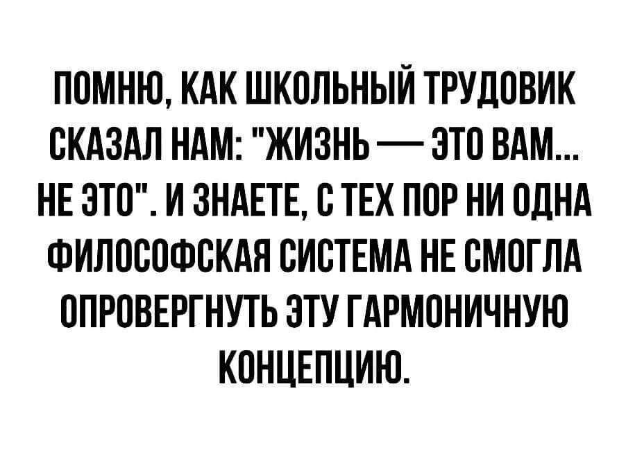 ПОМНЮ КАК ШКОЛЬНЫЙ ТРУДОВИК СКАЗАЛ НАМ ЖИЗНЬ ЭТО ВАМ НЕ ЭТО И ЗНАЕТЕ С ТЕХ ПОР НИ ОДНА ФИЛОСОФСКАЯ СИСТЕМА НЕ СМОГЛА ОПРОВЕРГНУТЬ ЭТУ ГАРМОНИЧНУЮ КОНЦЕПЦИИ