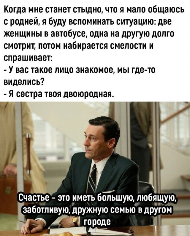 Когда мне станет стыдно что я мало общаюсь с родней я буду вспоминать ситуацию две женщины в автобусе одна на другую долго смотрит потом набирается смелости и спрашивает У вас такое пицо знакомое мы где то виделись Я сестра твоя двоюродная Счастье это иметь бЫ Гьшую любящую заботливую дрУжиую семью в дПУгом _ городе