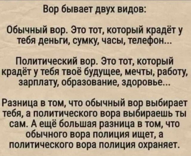 Вор бывает двух видов Обычный вор Это тот который крадёт у тебя деньги сумку часы телефон Политический вор Это тот который крадёт у тебя твоё будущее мечты работу зарплату образование здоровье Разница в томчто обычный во выбирает тебя а политического вора вы ираешь ты сам А ещё большая разница в том что обычного вора полиция ищет а политического нора полиция охраняет