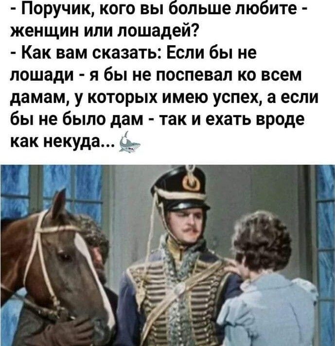 Поручик кого вы ольше лю ите женщин или лошадей Как вам сказать Если бы не лошади я бы не поспевап ко всем дамам у которых имею успех а если бы не было дам так и ехать вроде как некуда