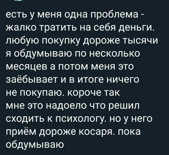 есть у меня одна проблема жалко тратить на себя деньги любую покупку дороже тысячи я обдумываю по несколько месяцев а потом меня это заёбывает и в итоге ничего не покупаю короче так мне это надоело что решил сходить к психологу но у него приём дороже косаря пока обдумываю