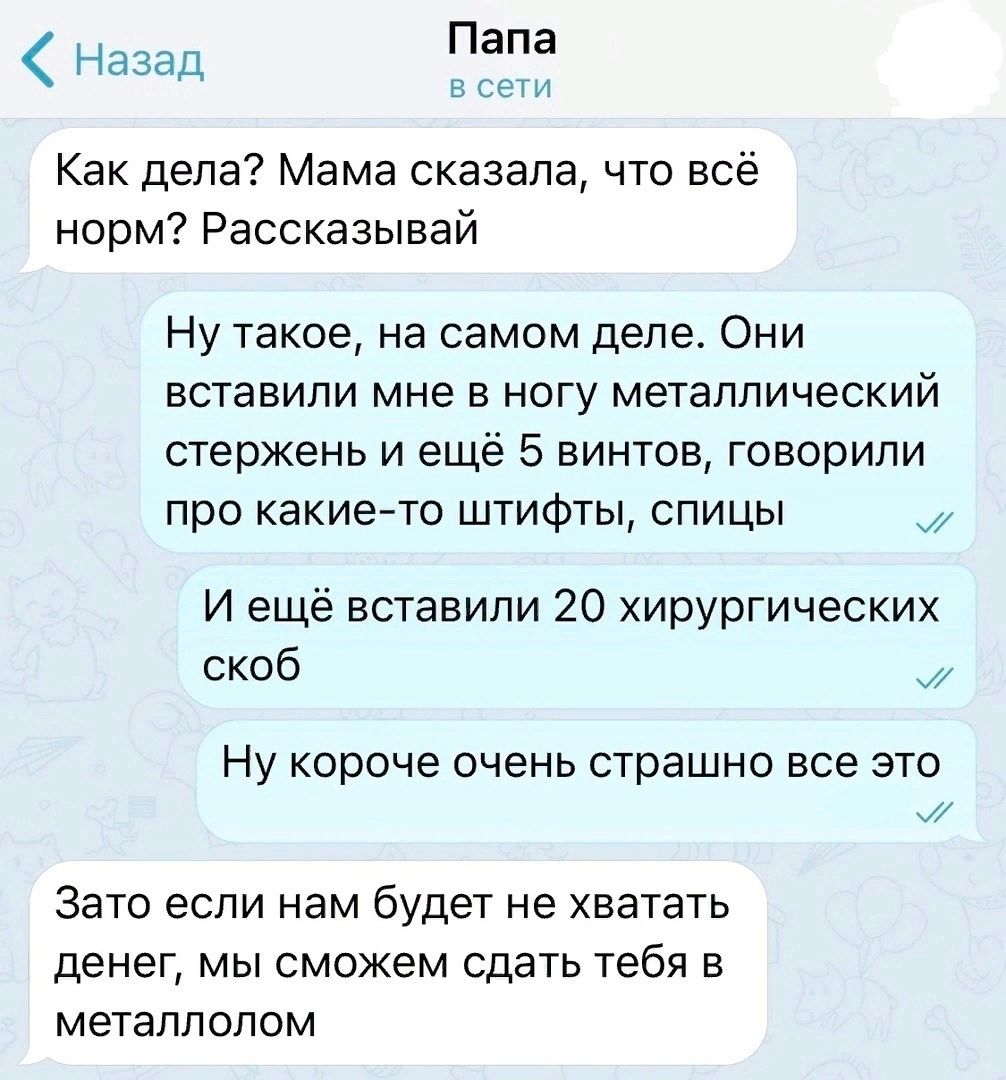 Папа ите Назад Как дела Мама сказала что всё норм Рассказывай Ну такое на самом деле Они вставили мне в ногу металлический стержень и ещё 5 винтов говорили про какие то штифты спицы И ещё вставили 20 хирургических скоб их Ну короче очень страшно все это Зато если нам будет не хватать денег мы сможем сдать тебя в металлолом