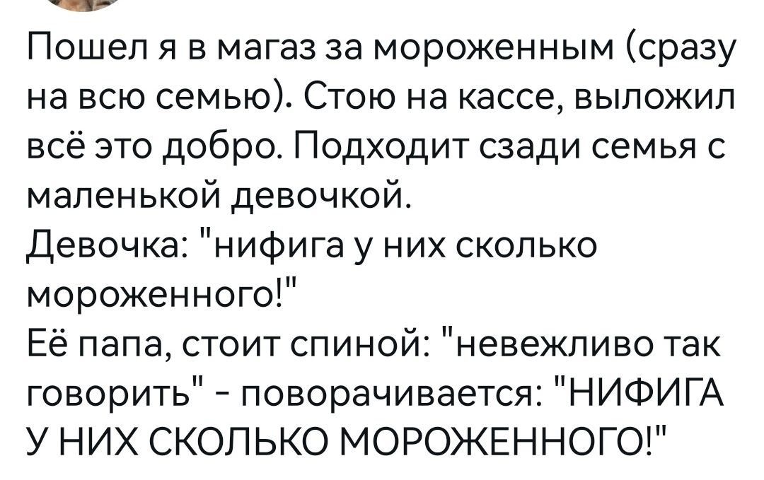 Пошел я в магаз за мороженным сразу на всю семью Стою на кассе выложил всё это добро Подходит сзади семья с маленькой девочкой девочкаі нифига у них сколько мороженного Её папа стоит спиной невежпиво так говорить поворачивается НИФИГА У НИХ СКОЛЬКО МОРОЖЕННОГО