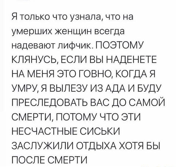 Я только что узнала что на умерших женщин всегда надевают лифчик ПОЭТОМУ КПЯНУСЬ ЕСЛИ ВЫ НАДЕНЕТЕ НА МЕНЯ ЭТО ГОВНО КОГДА Я УМРУ Я ВЫЛЕЗУ ИЗ АДА И БУДУ ПРЕСЛЕДОВАТЬ ВАС ДО САМОЙ СМЕРТИ ПОТОМУ ЧТО ЭТИ НЕСЧАСТНЫЕ СИСЬКИ ЗАСПУЖИЛИ ОТДЫХА ХОТЯ БЫ ПОСЛЕ СМЕРТИ