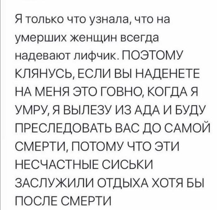 Я только что узнала что на умерших женщин всегда надевают лифчик ПОЭТОМУ КЛЯНУСЬ ЕСЛИ ВЫ НАДЕНЕТЕ НА МЕНЯ ЭТО ГОВНО КОГДА Я УМРУ Я ВЫЛЕЗУ ИЗ АДА И БУДУ ПРЕСПЕДОВАТЬ ВАС ДО САМОЙ СМЕРТИ ПОТОМУ ЧТО ЭТИ НЕСЧАСТНЫЕ СИСЬКИ ЗАСПУЖИПИ ОТДЫХА ХОТЯ БЫ ПОСЛЕ СМЕРТИ