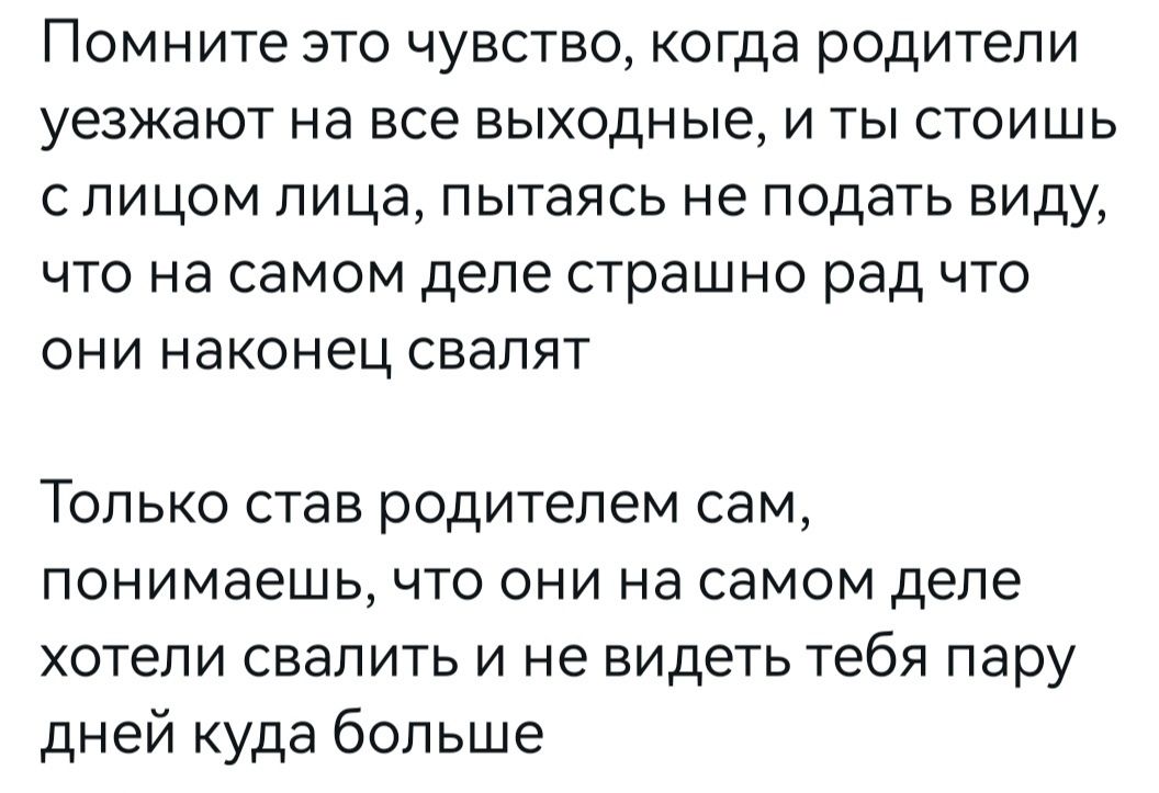 Помните это чувство когда родители уезжают на все выходные и ты стоишь с лицом лица пытаясь не подать виду что на самом деле страшно рад что они наконец свалят ТОЛЬКО став РОДИТЕЛеМ сам понимаешь ЧТО ОНИ на самом деле хотели свалить и не видеть тебя пару дней куда больше