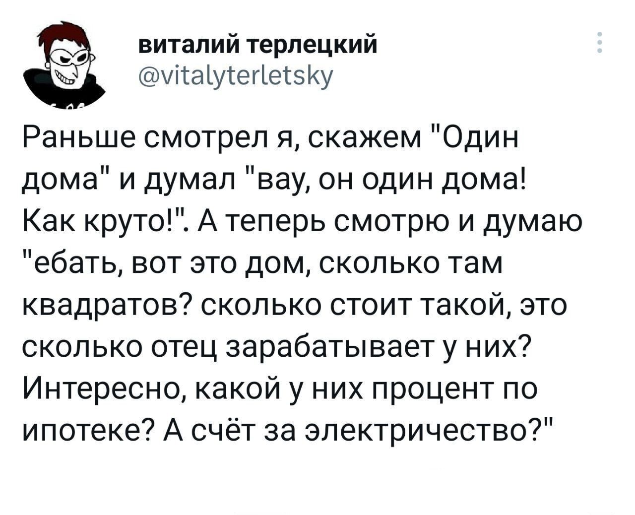 виталий терпецкий Ы аіуіегіеізКу Раньше смотрел я скажем Один дома и думал вау он один дома Как круто А теперь смотрю и думаю ебать вот это дом сколько там квадратов сколько стоит такой это сколько отец зарабатывает у них Интересно какой у них процент по ипотеке А счёт за электричество