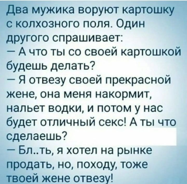 Емужика воруют карто колхозного поля Один другого спрашивает А что ты со своей картошкой будешь делать Я отвезу своей прекрасной жене она меня накормит нальет водки и потом у нас будет отличный секс А ты что сделаешь Блть я хотел на рынке дать но походу тоже жене отвезу