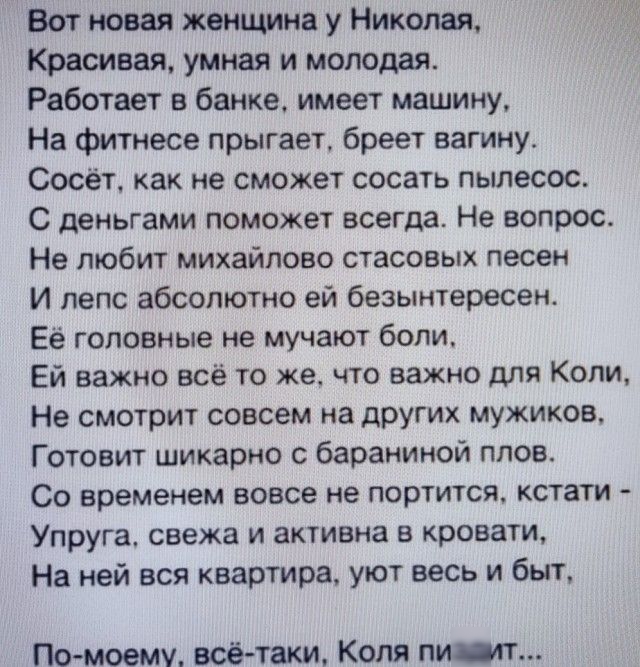 Вот новая женщина у Николая Красивая умная и молодая Работает в банке имеет машину На фитнесе прыгает бреет вагину Сосёт как не сможет сосать пылесос С деньгами поможет всегда Не вопрос Не любит михайлово стасовых песен И лепс абсолютно ей безынтересен Ее головные не мучают боли Ей важно всё то же что важно для Копи Не смотрит совсем на других мужиков Готовит шикарно бараниной плов Со временем вов