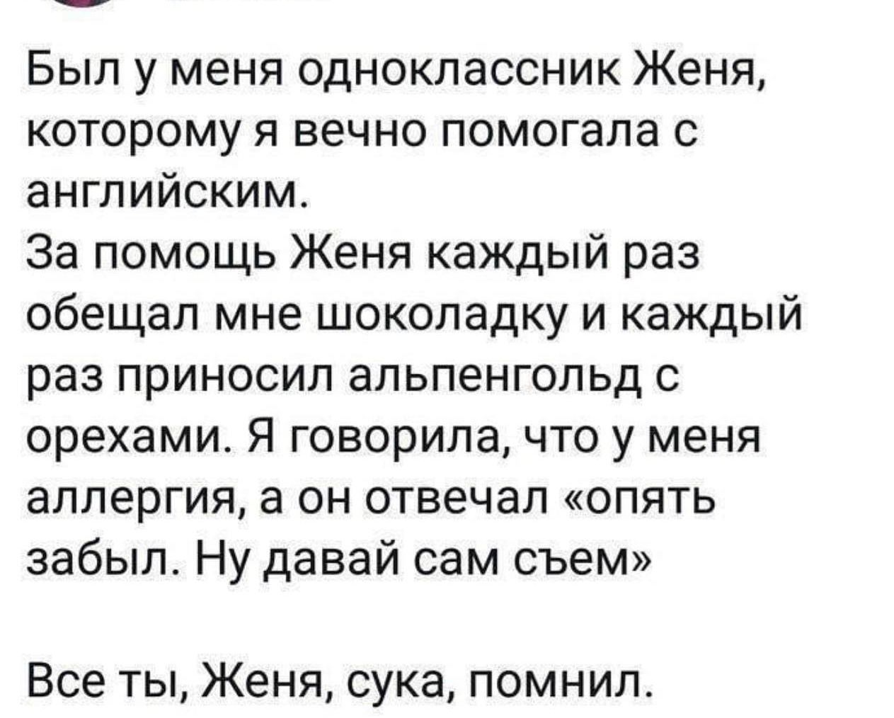 Был у меня одноклассник Женя которому я вечно помогала с английским За помощь Женя каждый раз обещал мне шоколадку и каждый раз приносил альпенгольд с орехами Я говорила что у меня аллергия а он отвечал опять забыл Ну давай сам съем Все ты Женя сука помнил