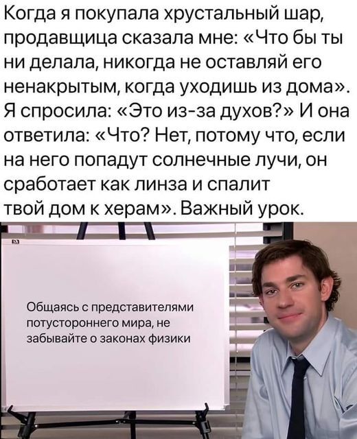 Когда я покупала хрустальный шар продавщица сказала мне Что бы ты ни делала никогда не оставляй его ненакрытым когда уходишь из дома Я спросила Это изза духов И она ответила Что Нет потому что если на него попадут солнечные лучи он сработает как пинза и спалит твой дом к херам Важный урок Общаясь с представителями потустороннего мира не забывайте о законах Физики