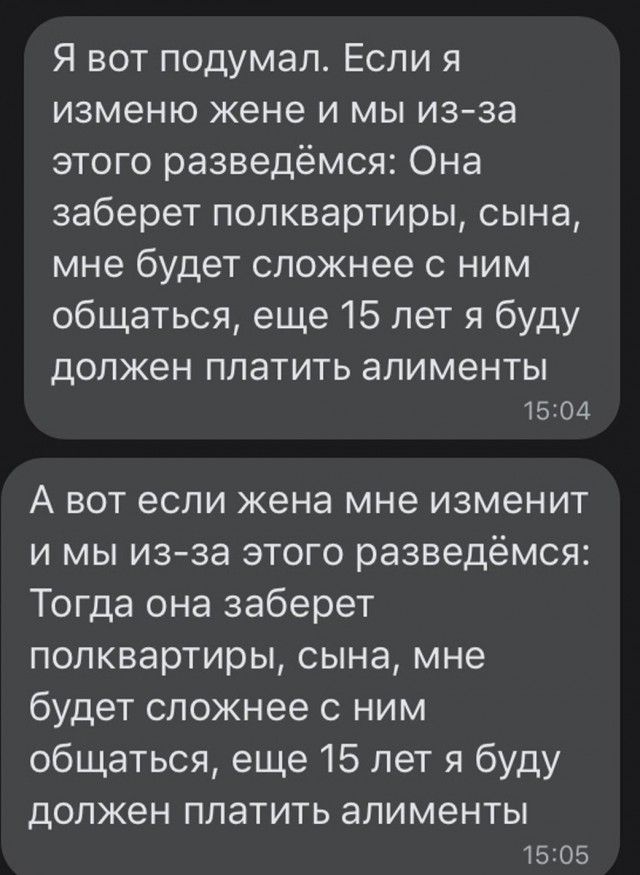 Я вот подумал Если я изменю жене и мы из за этого разведёмся Она заберет попквартиры сына мне будет сложнее с ним общаться еще 15 лет я буду ДОЛЖЕН платить алименты 1504 А вот если жена мне изменит и мы изза этого разведёмся Тогда она заберет попквартиры сына мне будет сложнее ним общаться еще 15 лет я буду должен ППЗТИТЬ алименты 5205