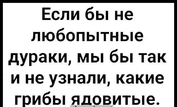 Если бы не любопытные дураки мы бы так и не узнали какие грибы ядовитые