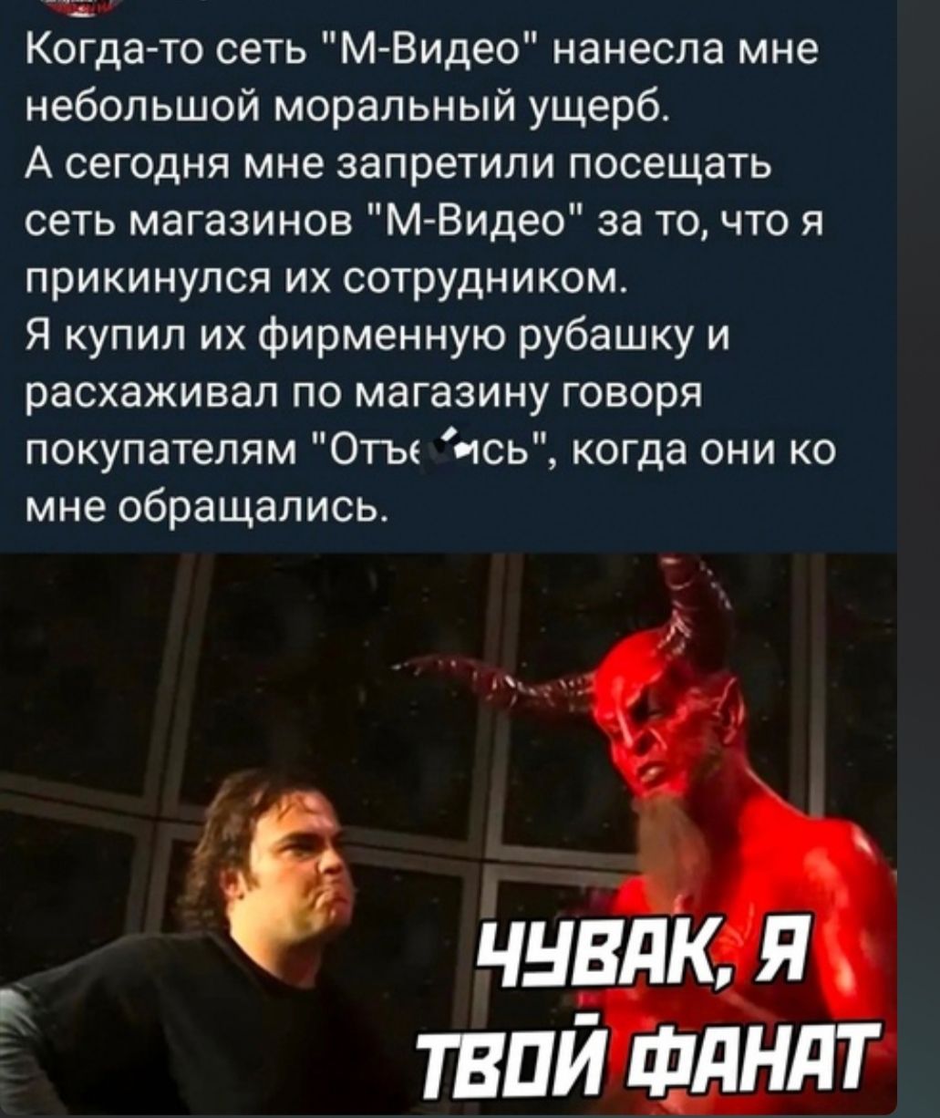 ж Когда то сеть мВидео нанесла мне небольшой моральный ущерб А сегодня мне запретили посещать сеть магазинов М Видео за то что я прикинулся их сотрудником Я купил их фирменную рубашку и расхаживал по магазину говоря покупателям Оты ись когда они ко мне обращались