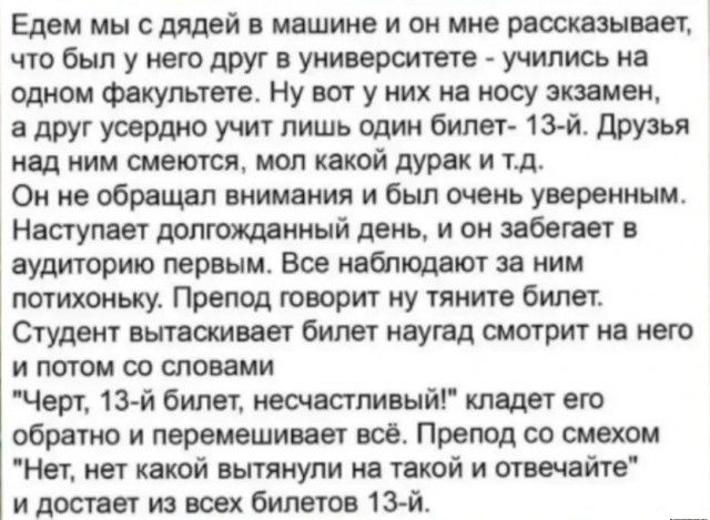 Едем мы с дядей и Машине и он мне маскам вет чтобыпуюшдругнуиивермеге учиписьиа одном Факультете Ну ват у них не косу зкииеж е друг учит лишь один бипет 13 й друзья под ним смеются мол какой дурак и тд Он не обращал внимания и был тень уверенным Несгупаи допгошииый день и он ябопет аудиторию первым Все юдеют за ним потихоньку Препод говорит у тяните билет Студент вплетены билет наугад смотрит же н