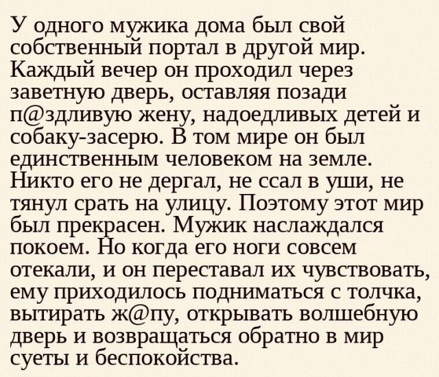 У одного мужика дома бьш свой собственный портал в другой мир Каждый вечер он проходил через заветную дверь оставляя позади пздлиную жен надоедливых детей и собакузасерю том мире он был единственным человеком на земле Никто его не дергал не ссал в уши не тянул срать на улицу Поэтому этот мир был прек асен Мужик наслаждался покоем когда его ноги совсем отекали и он переставал их чувствовать ему при
