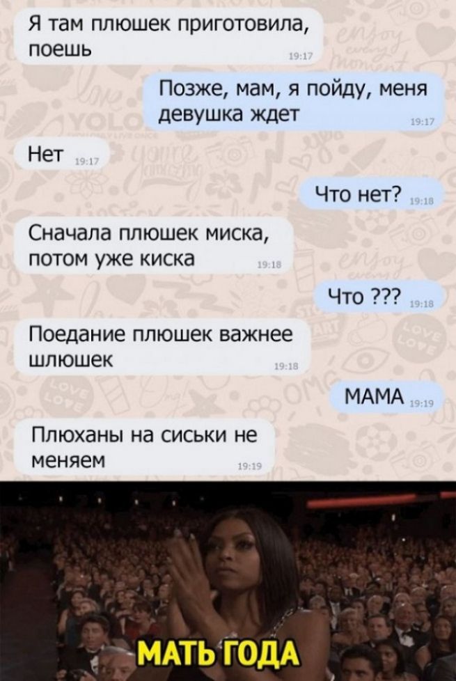 Я там ПЛЮШЕК приготовила поешь Позже мам я пойду меня девушка ждет Нет Что нет Сначала ппюшек миска потом уже киска Что Поедание плюшек важнее шлюшек МАМА ПпЮханы на сиськи не меняем МАТЬ ГОДА
