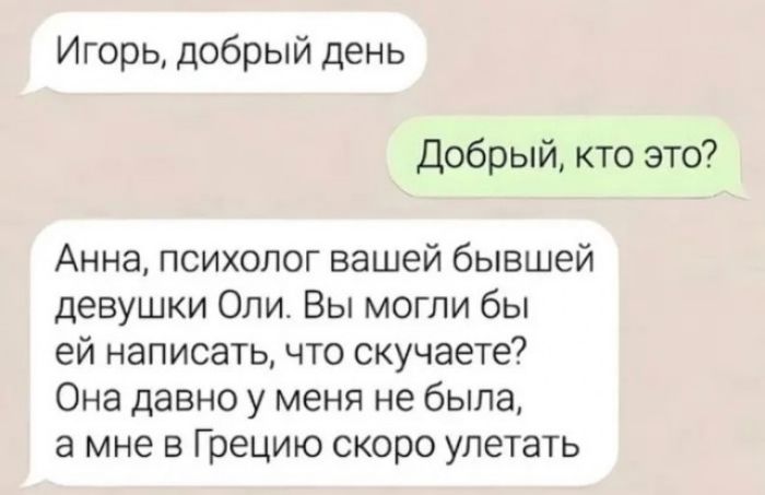 Игорь добрый день Добрый кто это Анна психолог вашей бывшей девушки Опи Вы могли бы ей написать что скучаете Она давно у меня не была а мне в Грецию скоро упетать