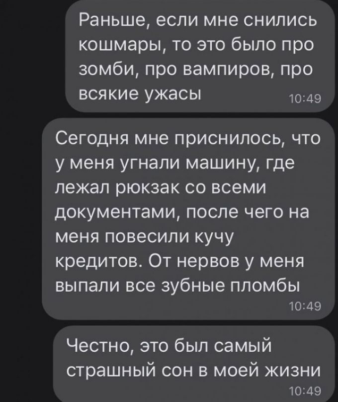 Раньше если мне снились кошмары то это было про зомби про вампиров про всякие ужасы Сегодня мне приснилось что у меня угнали машину где лежал рюкзак со всеми документами после чего на меня повесили кучу кредитов От нервов у меня выпали все зубные пломбы 1 А9 Честно это был самый страшный сон в моей жизни 10 45