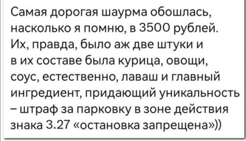 Самая дорогая шаурма обошлась насколько я помню в 3500 рублей Их правда было аж две штуки и в их составе была курица овощи СОУС естественно ПЭЕЭШ И главный ингредиент придающий уникальность штраф за парковку в зоне дейсшия знака 327 остановка запрещена